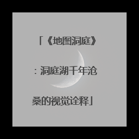 《地图洞庭》：洞庭湖千年沧桑的视觉诠释
