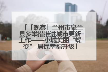 「观察」兰州市皋兰县多举措推进城市更新工作——小城美丽“蝶变” 居民幸福升级