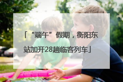 “端午”假期，衡阳东站加开28趟临客列车