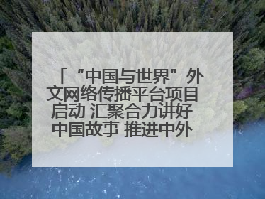 “中国与世界”外文网络传播平台项目启动 汇聚合力讲好中国故事 推进中外文明交流互鉴