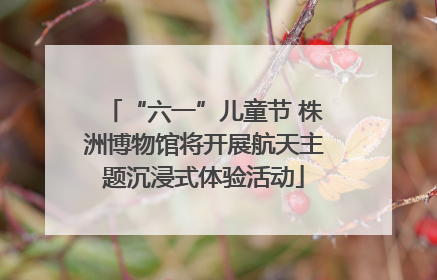 “六一”儿童节 株洲博物馆将开展航天主题沉浸式体验活动