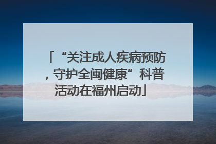 “关注成人疾病预防，守护全闽健康”科普活动在福州启动
