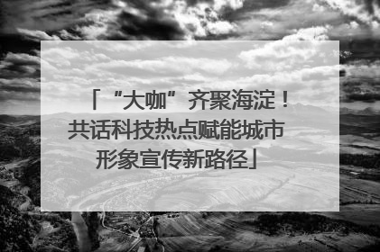 “大咖”齐聚海淀！共话科技热点赋能城市形象宣传新路径
