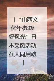 “山西文化年·超级好风光”日本采风活动在大同启动