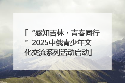 “感知吉林・青春同行”2025中俄青少年文化交流系列活动启动