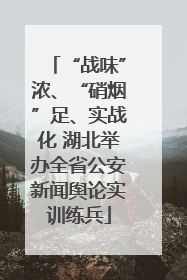 “战味”浓、“硝烟”足、实战化 湖北举办全省公安新闻舆论实训练兵