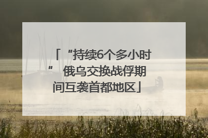 “持续6个多小时” 俄乌交换战俘期间互袭首都地区