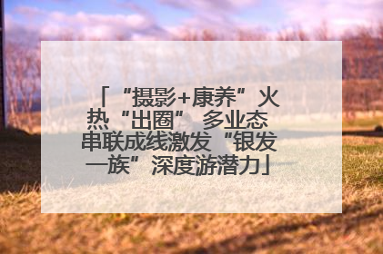 “摄影+康养”火热“出圈” 多业态串联成线激发“银发一族”深度游潜力