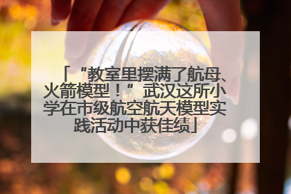 “教室里摆满了航母、火箭模型！”武汉这所小学在市级航空航天模型实践活动中获佳绩