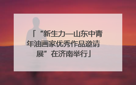 “新生力—山东中青年油画家优秀作品邀请展”在济南举行