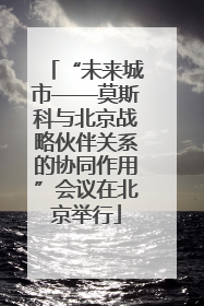 “未来城市——莫斯科与北京战略伙伴关系的协同作用”会议在北京举行