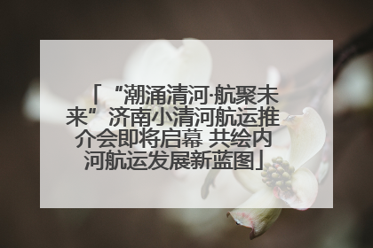 “潮涌清河·航聚未来”济南小清河航运推介会即将启幕 共绘内河航运发展新蓝图