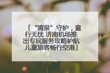 “清泉”守护，童行无忧 济南机场推出专属服务攻略护航儿童旅客畅行空港