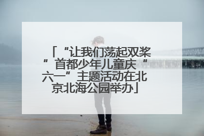 “让我们荡起双桨”首都少年儿童庆“六一”主题活动在北京北海公园举办