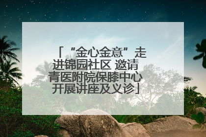 “金心金意”走进锦园社区 邀请青医附院保膝中心开展讲座及义诊