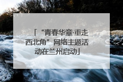“青春华章·重走西北角”网络主题活动在兰州启动