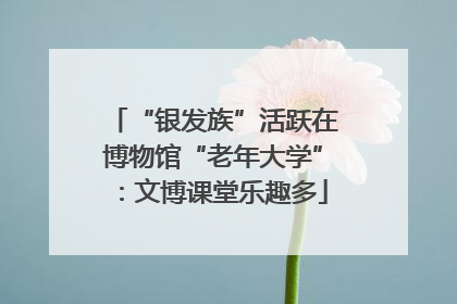 “银发族”活跃在博物馆“老年大学”：文博课堂乐趣多