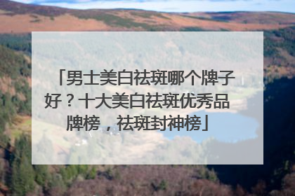 男士美白祛斑哪个牌子好？十大美白祛斑优秀品牌榜，祛斑封神榜