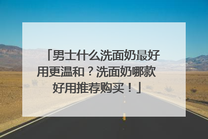 男士什么洗面奶最好用更温和？洗面奶哪款好用推荐购买！