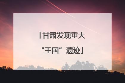 甘肃发现重大“王国”遗迹