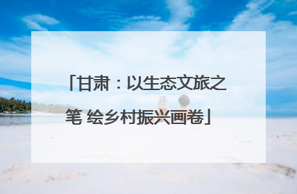甘肃：以生态文旅之笔 绘乡村振兴画卷