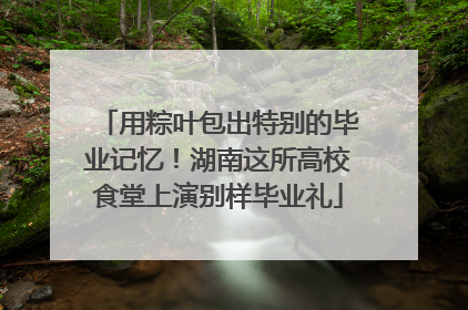 用粽叶包出特别的毕业记忆！湖南这所高校食堂上演别样毕业礼