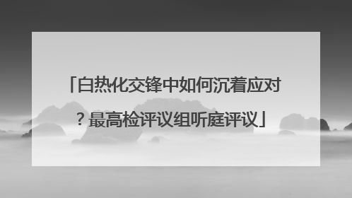 白热化交锋中如何沉着应对？最高检评议组听庭评议