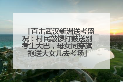 直击武汉新洲送考盛况：村民敲锣打鼓送别考生大巴，母女同穿旗袍送大女儿去考场