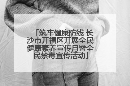 筑牢健康防线 长沙市开福区开展全民健康素养宣传月暨全民禁毒宣传活动