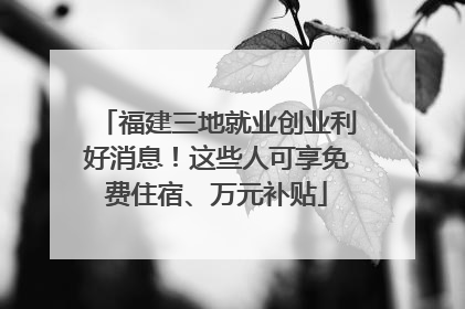 福建三地就业创业利好消息！这些人可享免费住宿、万元补贴