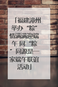 福建漳州举办“粽”情满满迎端午 同“粽”同源是一家端午联谊活动
