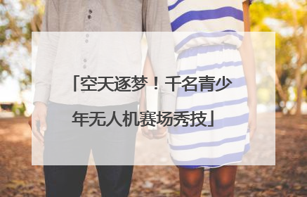 空天逐梦！千名青少年无人机赛场秀技