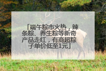 端午粽市火热，辣条粽、养生粽等新奇产品走红，有商超粽子单价低至1元