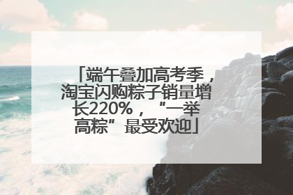 端午叠加高考季，淘宝闪购粽子销量增长220%，“一举高粽”最受欢迎