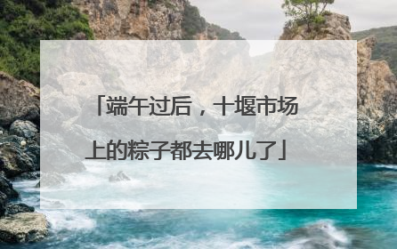 端午过后，十堰市场上的粽子都去哪儿了