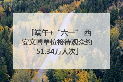 端午+“六一” 西安文博单位接待观众约51.34万人次