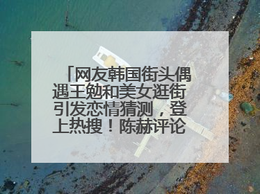 网友韩国街头偶遇王勉和美女逛街引发恋情猜测，登上热搜！陈赫评论区贴脸开大：你和谁逛街？我也想知道