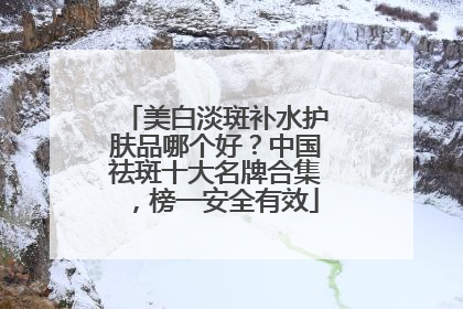美白淡斑补水护肤品哪个好？中国祛斑十大名牌合集，榜一安全有效