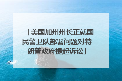 美国加州州长正就国民警卫队部署问题对特朗普政府提起诉讼