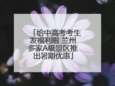 给中高考考生发福利啦 兰州多家A级景区推出暑期优惠