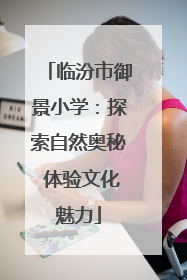 临汾市御景小学：探索自然奥秘 体验文化魅力
