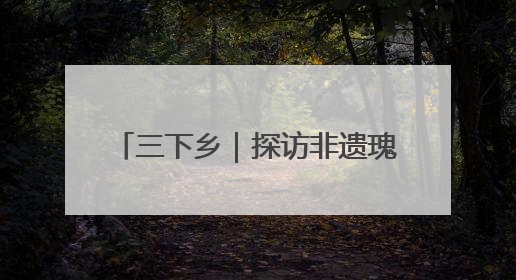 三下乡｜探访非遗瑰宝 共绘振兴画卷