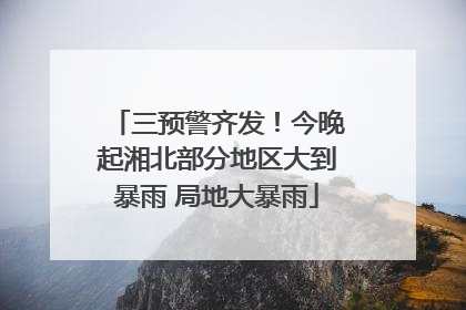 三预警齐发！今晚起湘北部分地区大到暴雨 局地大暴雨