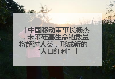 中国移动董事长杨杰：未来硅基生命的数量将超过人类，形成新的“人口红利”