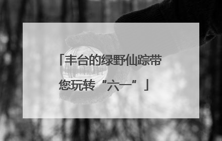 丰台的绿野仙踪带您玩转“六一”