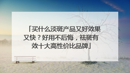 买什么淡斑产品又好效果又快？好用不后悔，祛斑有效十大高性价比品牌