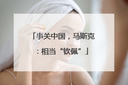 事关中国，马斯克：相当“钦佩”