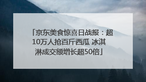 京东美食惊喜日战报：超10万人抢百斤西瓜 冰淇淋成交额增长超50倍