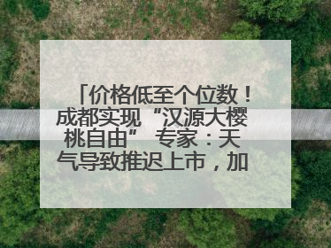 价格低至个位数！成都实现“汉源大樱桃自由” 专家：天气导致推迟上市，加之产量大