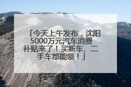 今天上午发布，沈阳5000万元汽车消费补贴来了！买新车、二手车都能领！